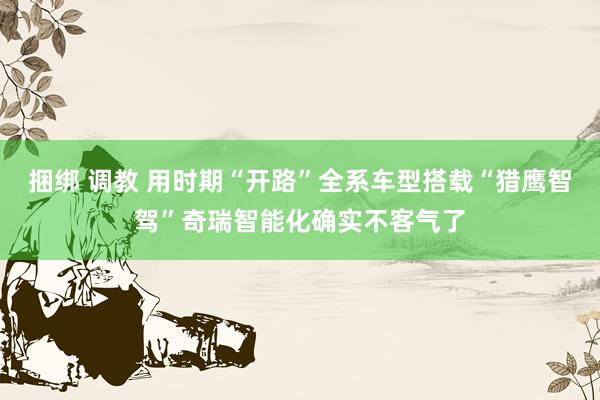 捆绑 调教 用时期“开路”全系车型搭载“猎鹰智驾”奇瑞智能化确实不客气了