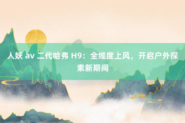 人妖 av 二代哈弗 H9：全维度上风，开启户外探索新期间
