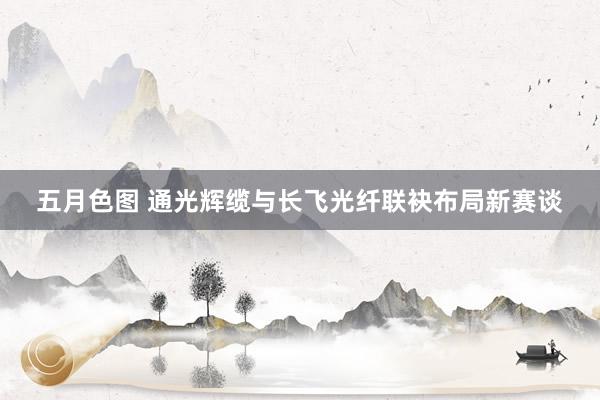 五月色图 通光辉缆与长飞光纤联袂布局新赛谈