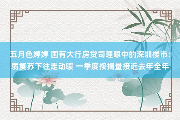 五月色婷婷 国有大行房贷司理眼中的深圳楼市：弱复苏下往走动暖 一季度按揭量接近去年全年