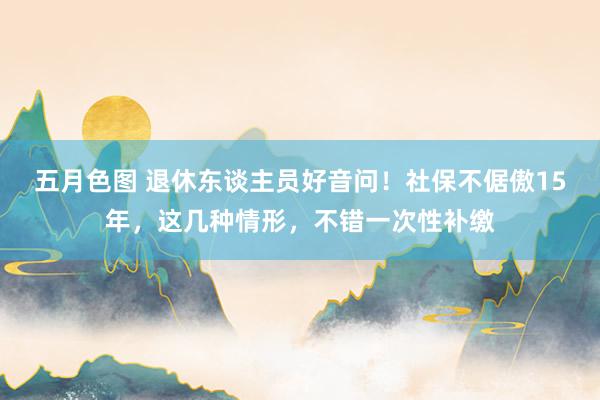 五月色图 退休东谈主员好音问！社保不倨傲15年，这几种情形，不错一次性补缴