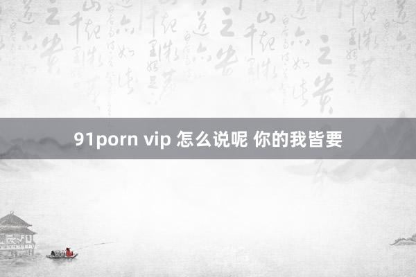 91porn vip 怎么说呢 你的我皆要