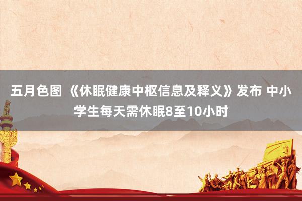 五月色图 《休眠健康中枢信息及释义》发布 中小学生每天需休眠8至10小时