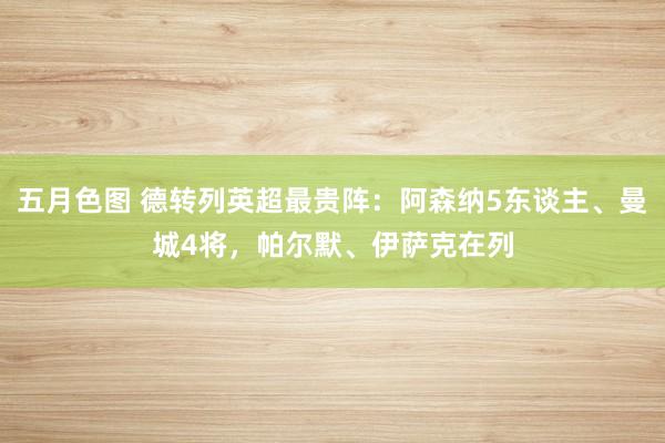 五月色图 德转列英超最贵阵：阿森纳5东谈主、曼城4将，帕尔默、伊萨克在列