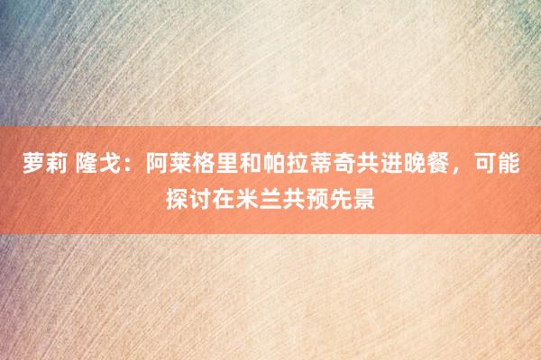 萝莉 隆戈：阿莱格里和帕拉蒂奇共进晚餐，可能探讨在米兰共预先景