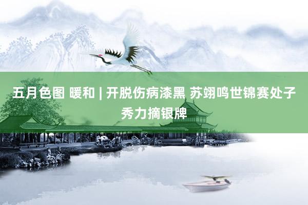 五月色图 暖和 | 开脱伤病漆黑 苏翊鸣世锦赛处子秀力摘银牌