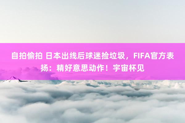 自拍偷拍 日本出线后球迷捡垃圾，FIFA官方表扬：精好意思动作！宇宙杯见