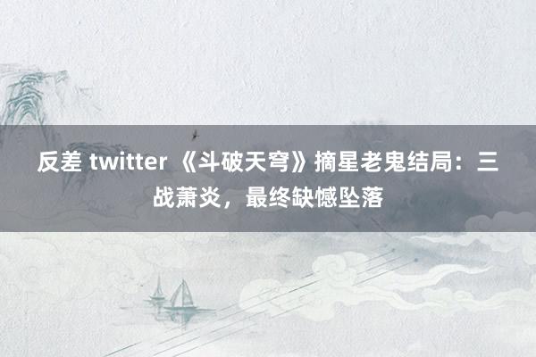 反差 twitter 《斗破天穹》摘星老鬼结局：三战萧炎，最终缺憾坠落