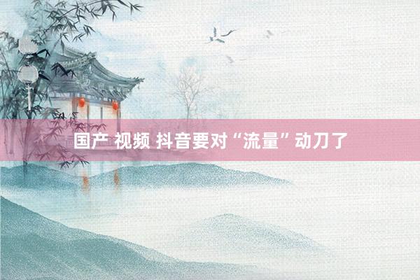 国产 视频 抖音要对“流量”动刀了