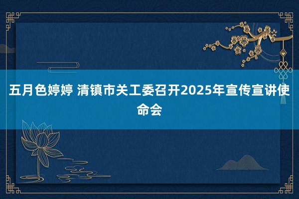 五月色婷婷 清镇市关工委召开2025年宣传宣讲使命会