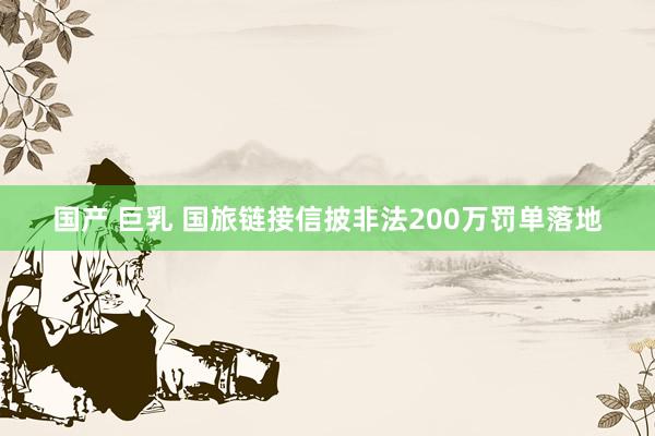 国产 巨乳 国旅链接信披非法200万罚单落地