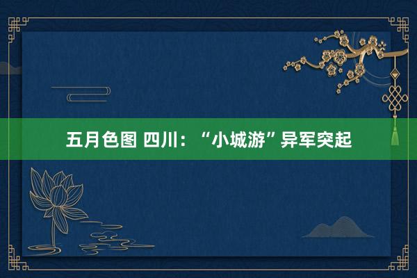 五月色图 四川：“小城游”异军突起