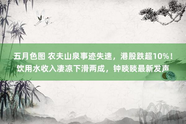 五月色图 农夫山泉事迹失速，港股跌超10%！饮用水收入凄凉下滑两成，钟睒睒最新发声
