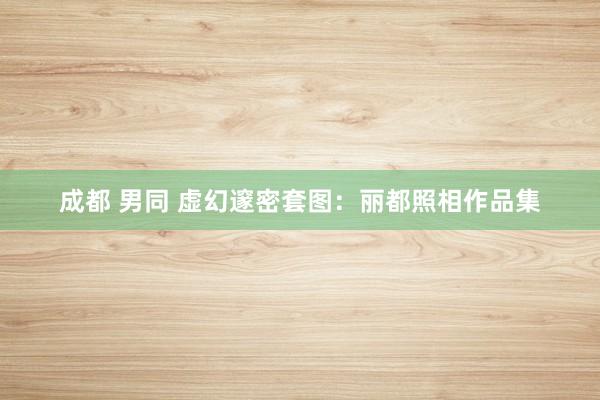 成都 男同 虚幻邃密套图：丽都照相作品集