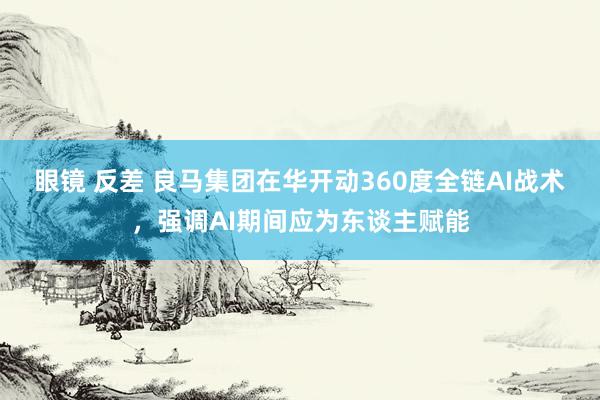 眼镜 反差 良马集团在华开动360度全链AI战术，强调AI期间应为东谈主赋能