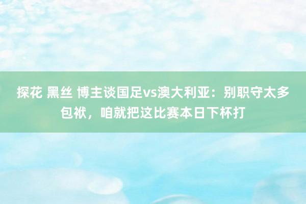 探花 黑丝 博主谈国足vs澳大利亚：别职守太多包袱，咱就把这比赛本日下杯打