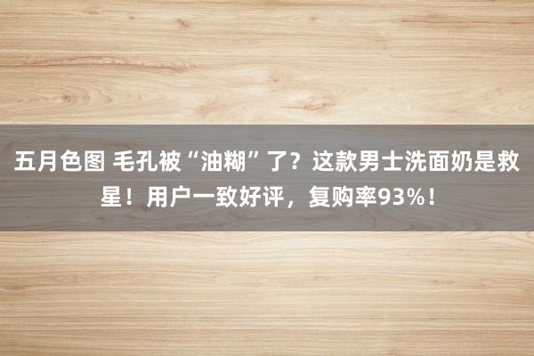 五月色图 毛孔被“油糊”了？这款男士洗面奶是救星！用户一致好评，复购率93%！