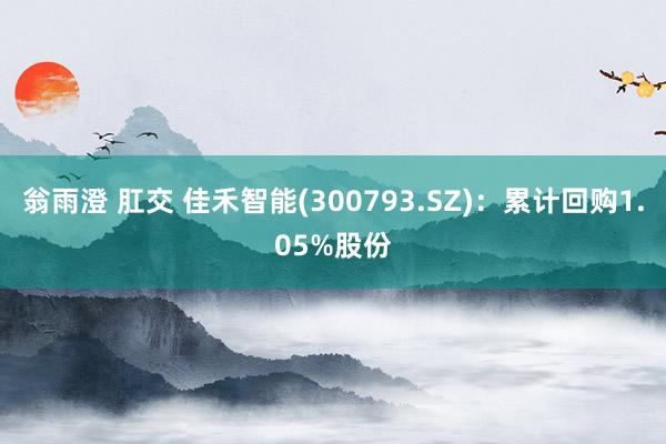 翁雨澄 肛交 佳禾智能(300793.SZ)：累计回购1.05%股份