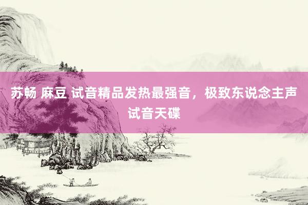 苏畅 麻豆 试音精品发热最强音，极致东说念主声试音天碟