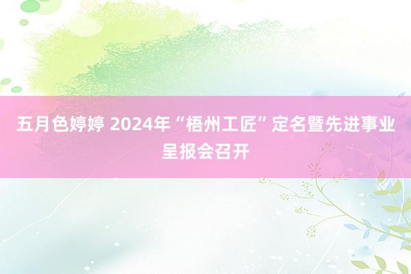 五月色婷婷 2024年“梧州工匠”定名暨先进事业呈报会召开