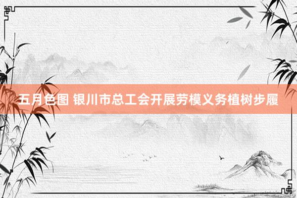 五月色图 银川市总工会开展劳模义务植树步履