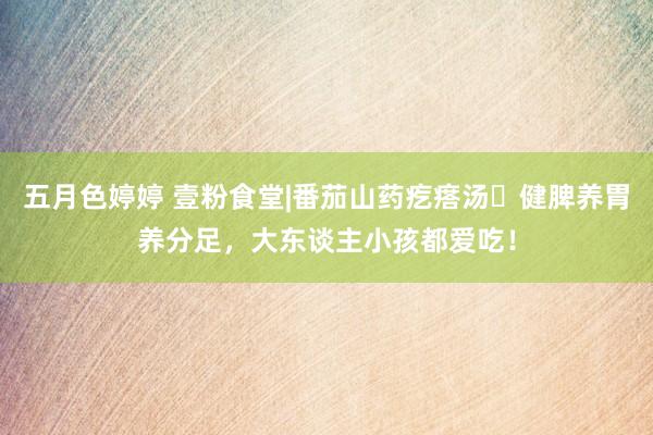 五月色婷婷 壹粉食堂|番茄山药疙瘩汤‌健脾养胃养分足，大东谈主小孩都爱吃！