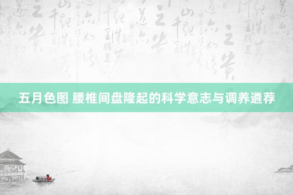五月色图 腰椎间盘隆起的科学意志与调养遴荐