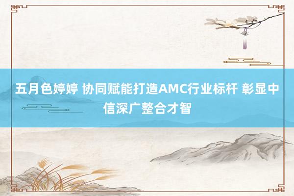五月色婷婷 协同赋能打造AMC行业标杆 彰显中信深广整合才智