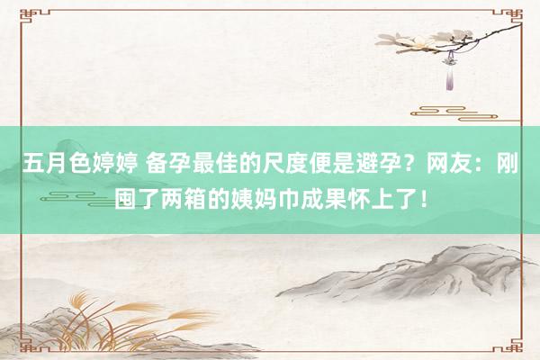 五月色婷婷 备孕最佳的尺度便是避孕？网友：刚囤了两箱的姨妈巾成果怀上了！