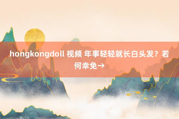 hongkongdoll 视频 年事轻轻就长白头发？若何幸免→