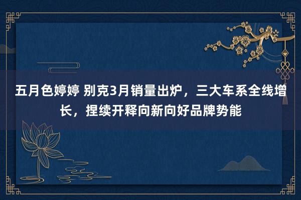 五月色婷婷 别克3月销量出炉，三大车系全线增长，捏续开释向新向好品牌势能