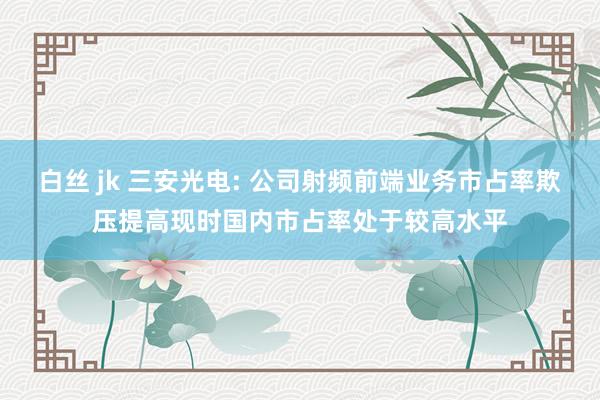 白丝 jk 三安光电: 公司射频前端业务市占率欺压提高现时国内市占率处于较高水平