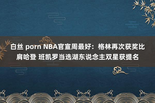 白丝 porn NBA官宣周最好：格林再次获奖比肩哈登 班凯罗当选湖东说念主双星获提名