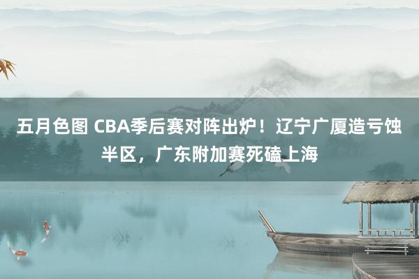 五月色图 CBA季后赛对阵出炉！辽宁广厦造亏蚀半区，广东附加赛死磕上海