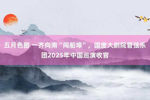 五月色图 一齐向南“闯船埠”，国度大剧院管弦乐团2025年中国巡演收官