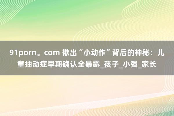 91porn。com 揪出“小动作”背后的神秘：儿童抽动症早期确认全暴露_孩子_小强_家长