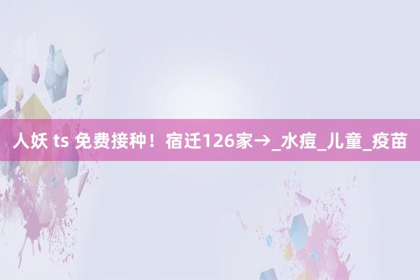 人妖 ts 免费接种！宿迁126家→_水痘_儿童_疫苗