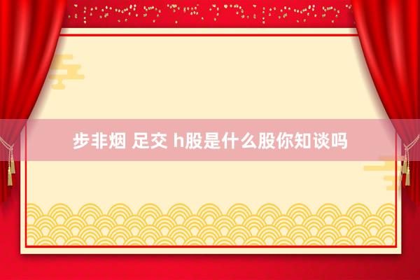 步非烟 足交 h股是什么股你知谈吗