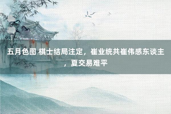 五月色图 棋士结局注定，崔业统共崔伟感东谈主，夏交易难平