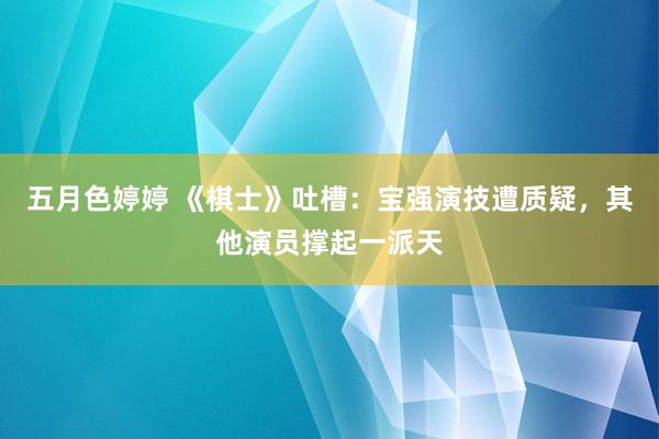 五月色婷婷 《棋士》吐槽：宝强演技遭质疑，其他演员撑起一派天