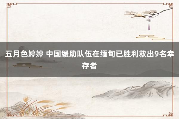 五月色婷婷 中国缓助队伍在缅甸已胜利救出9名幸存者