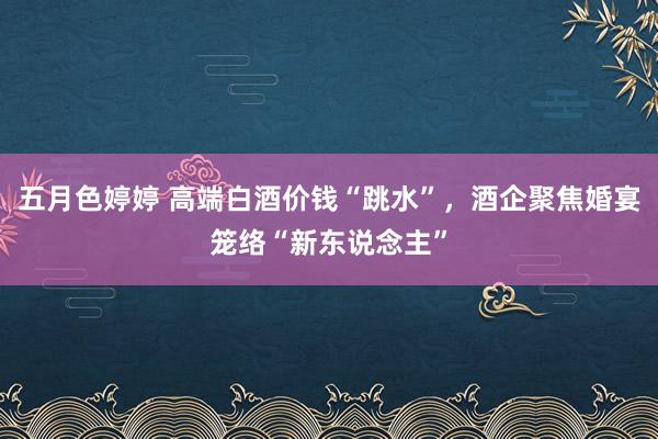 五月色婷婷 高端白酒价钱“跳水”，酒企聚焦婚宴笼络“新东说念主”