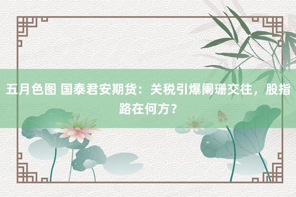 五月色图 国泰君安期货：关税引爆阑珊交往，股指路在何方？