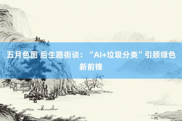 五月色图 后生路街谈：“AI+垃圾分类”引颈绿色新前锋