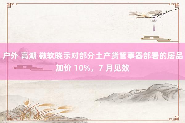 户外 高潮 微软晓示对部分土产货管事器部署的居品加价 10%，7 月见效
