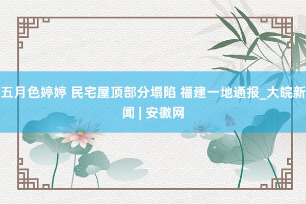 五月色婷婷 民宅屋顶部分塌陷 福建一地通报_大皖新闻 | 安徽网