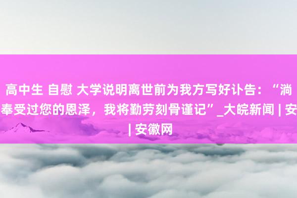 高中生 自慰 大学说明离世前为我方写好讣告：“淌若我奉受过您的恩泽，我将勤劳刻骨谨记”_大皖新闻 | 安徽网
