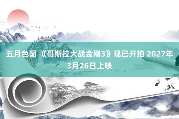 五月色图 《哥斯拉大战金刚3》现已开拍 2027年3月26日上映