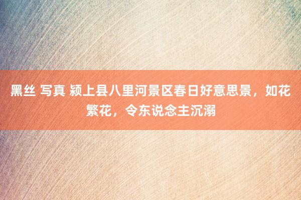 黑丝 写真 颍上县八里河景区春日好意思景，如花繁花，令东说念主沉溺
