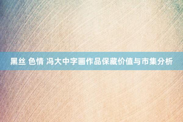 黑丝 色情 冯大中字画作品保藏价值与市集分析